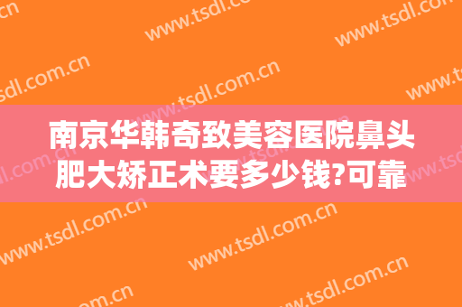 南京华韩奇致美容医院鼻头肥大矫正术要多少钱?可靠吗?(医美整形鼻子多少钱)
