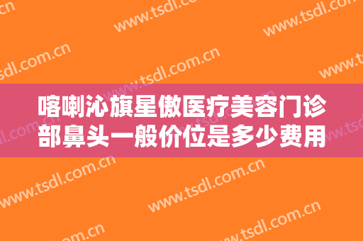 喀喇沁旗星傲医疗美容门诊部鼻头一般价位是多少费用?多长时间恢复?
