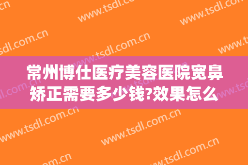 常州博仕医疗美容医院宽鼻矫正需要多少钱?效果怎么样?(常州博仕医院整形)
