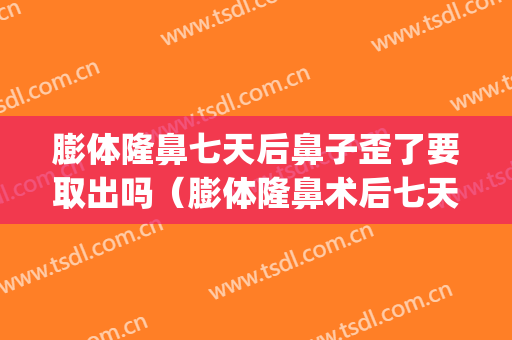 膨体隆鼻七天后鼻子歪了要取出吗（膨体隆鼻术后七天可以取出吗）(膨体隆鼻后多久可以取出来)