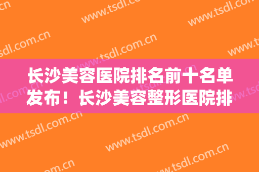 长沙美容医院排名前十名单发布！长沙美容整形医院排行榜(长沙好的美容医院排名)