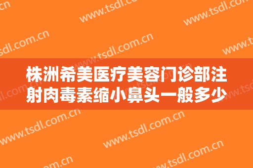 株洲希美医疗美容门诊部注射肉毒素缩小鼻头一般多少费用?好不好?