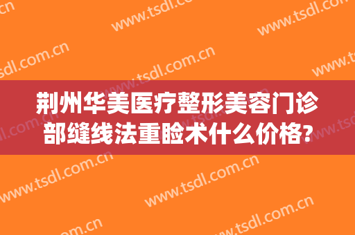 荆州华美医疗整形美容门诊部缝线法重睑术什么价格?多长时间恢复?(荆门医美医院)