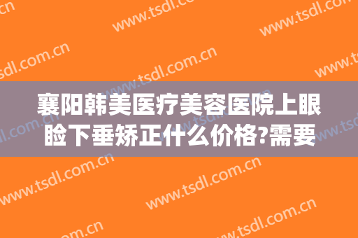 襄阳韩美医疗美容医院上眼睑下垂矫正什么价格?需要多久恢复?(襄阳韩美医疗美容医院地址)