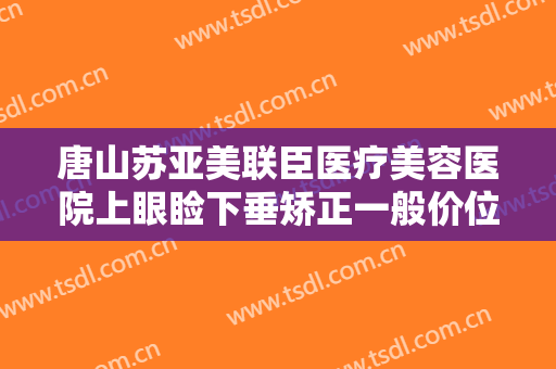 唐山苏亚美联臣医疗美容医院上眼睑下垂矫正一般价位是多少费用?可靠吗?