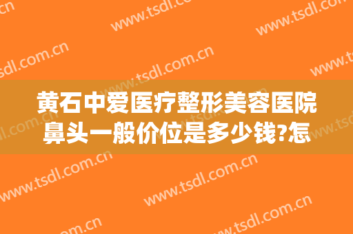 黄石中爱医疗整形美容医院鼻头一般价位是多少钱?怎么样?(拱墅区石塘工业园)