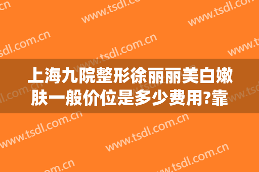 上海九院整形徐丽丽美白嫩肤一般价位是多少费用?靠谱吗?(上海第九人民整形美容医院价格表)