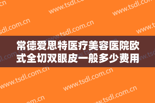 常德爱思特医疗美容医院欧式全切双眼皮一般多少费用?多长时间恢复?