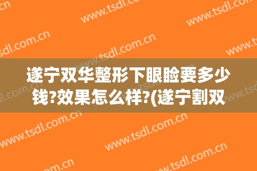 遂宁双华整形下眼睑要多少钱?效果怎么样?(遂宁割双眼皮多少钱)