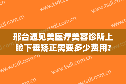 邢台遇见美医疗美容诊所上睑下垂矫正需要多少费用?有哪些优势?(河北省邢台眼科医院治疗眼睑下垂怎么样)