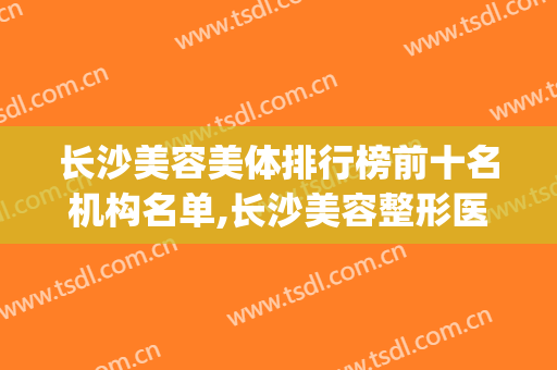 长沙美容美体排行榜前十名机构名单,长沙美容整形医院排行榜(长沙哪家美容整形医院好,有实力)