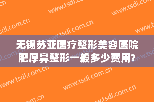 无锡苏亚医疗整形美容医院肥厚鼻整形一般多少费用?贵不贵?(无锡苏亚整形怎么样)