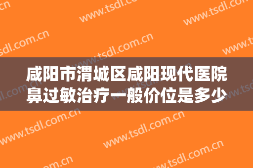 咸阳市渭城区咸阳现代医院鼻过敏治疗一般价位是多少?好不好?(咸阳哪个医院鼻科看的好)