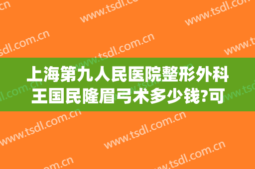 上海第九人民医院整形外科王国民隆眉弓术多少钱?可靠吗?(上海九医院提眉手术价格)