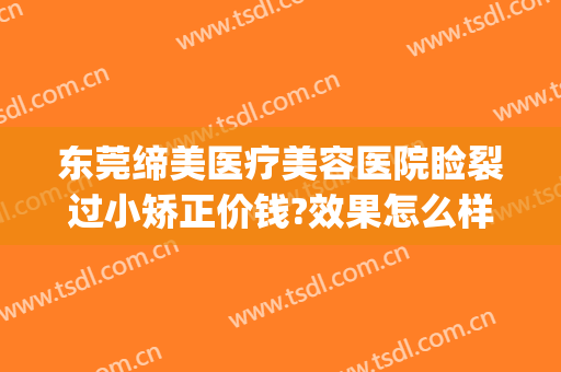 东莞缔美医疗美容医院睑裂过小矫正价钱?效果怎么样?(东莞缔美整形医院太贵了)