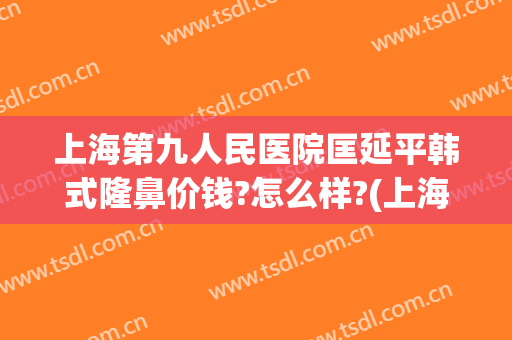上海第九人民医院匡延平韩式隆鼻价钱?怎么样?(上海九院硅胶隆鼻价格)