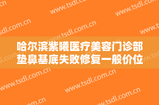 哈尔滨紫曦医疗美容门诊部垫鼻基底失败修复一般价位是多少?怎么样?