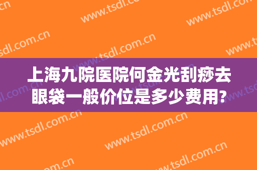 上海九院医院何金光刮痧去眼袋一般价位是多少费用?需要多久恢复?(上海九院做去眼袋手术最好的主任医生)