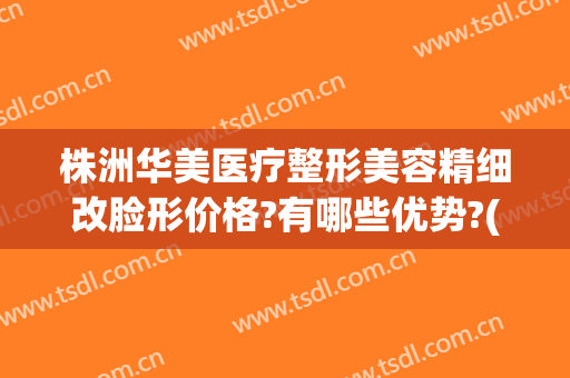 株洲华美医疗整形美容精细改脸形价格?有哪些优势?(株洲整形美容医院费用)