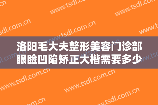 洛阳毛大夫整形美容门诊部眼睑凹陷矫正大楷需要多少费用?多长时间恢复?