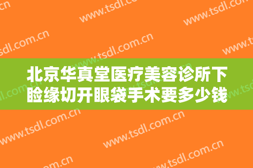 北京华真堂医疗美容诊所下睑缘切开眼袋手术要多少钱?怎么样?