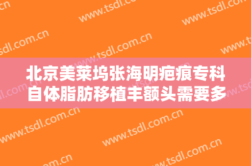北京美莱坞张海明疤痕专科自体脂肪移植丰额头需要多少费用?有哪些优势?