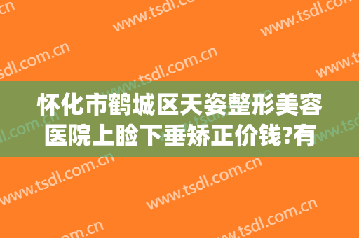 怀化市鹤城区天姿整形美容医院上睑下垂矫正价钱?有哪些优势?(怀化天姿整形医院地址)