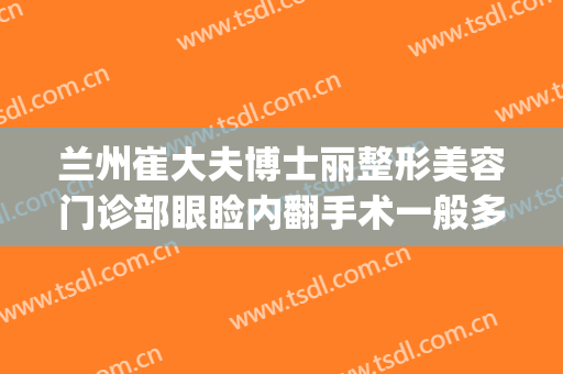 兰州崔大夫博士丽整形美容门诊部眼睑内翻手术一般多少钱?怎么样?(兰州崔医生整形怎么样)
