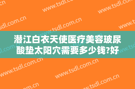 潜江白衣天使医疗美容玻尿酸垫太阳穴需要多少钱?好不好?