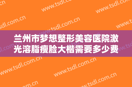 兰州市梦想整形美容医院激光溶脂瘦脸大楷需要多少费用?效果怎么样?