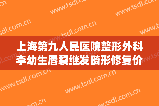 上海第九人民医院整形外科李幼生唇裂继发畸形修复价格?好不好?(上海九院唇部整形医生)