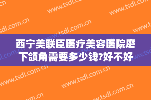 西宁美联臣医疗美容医院磨下颌角需要多少钱?好不好?(上海美联臣做下颌角怎么样)