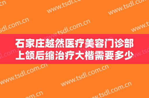 石家庄越然医疗美容门诊部上颌后缩治疗大楷需要多少钱?有哪些优势?