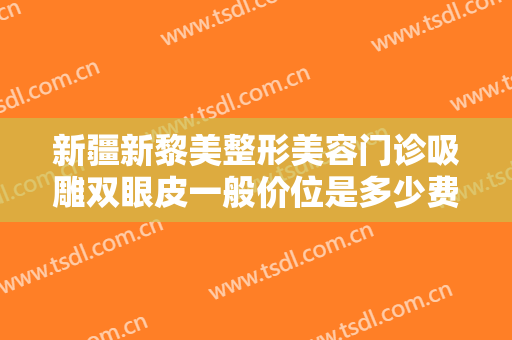 新疆新黎美整形美容门诊吸雕双眼皮一般价位是多少费用?有哪些优势?