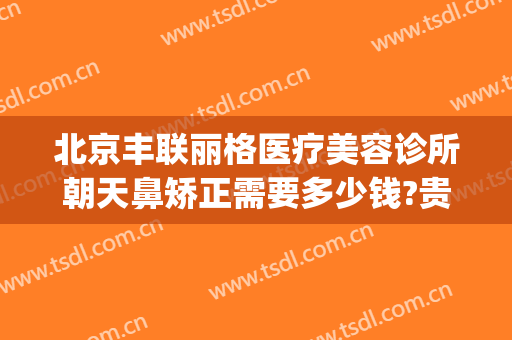 北京丰联丽格医疗美容诊所朝天鼻矫正需要多少钱?贵不贵?(北京丰联丽格医疗美容官网)
