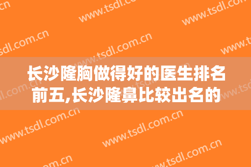 长沙隆胸做得好的医生排名前五,长沙隆鼻比较出名的医生(长沙十大知名隆鼻医生)