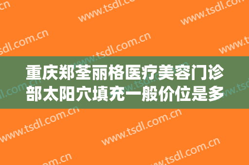 重庆郑荃丽格医疗美容门诊部太阳穴填充一般价位是多少钱?怎么样?(重庆郑荃丽格脂肪修复怎么样)