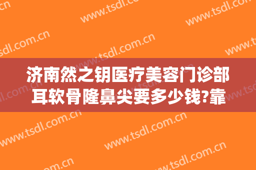 济南然之钥医疗美容门诊部耳软骨隆鼻尖要多少钱?靠谱吗?(济南然之钥医疗美容预约电话)