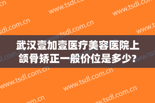 武汉壹加壹医疗美容医院上颌骨矫正一般价位是多少?有哪些优势?(武汉1加1美容整形医院)