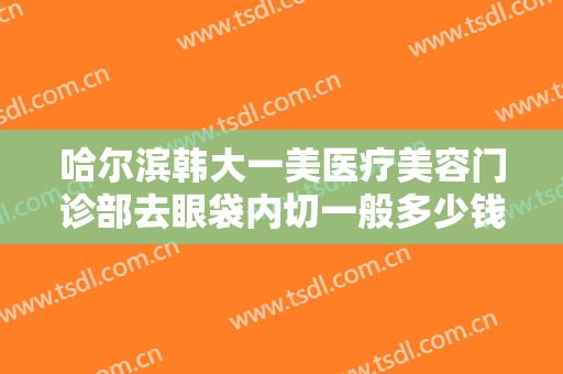 哈尔滨韩大一美医疗美容门诊部去眼袋内切一般多少钱?多长时间恢复?
