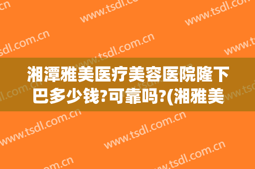 湘潭雅美医疗美容医院隆下巴多少钱?可靠吗?(湘雅美容整形医院)