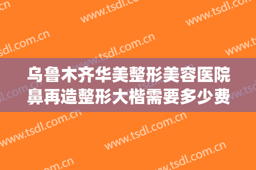 乌鲁木齐华美整形美容医院鼻再造整形大楷需要多少费用?可靠吗?(整形整容手术医院)