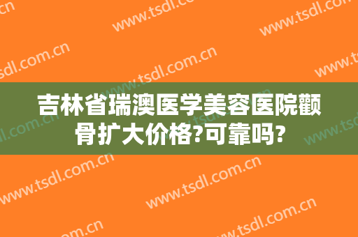 吉林省瑞澳医学美容医院颧骨扩大价格?可靠吗?