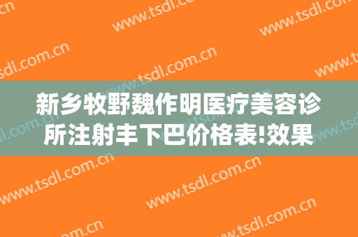 新乡牧野魏作明医疗美容诊所注射丰下巴价格表!效果怎么样?(新乡魏作明整形正规么)