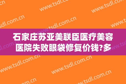 石家庄苏亚美联臣医疗美容医院失败眼袋修复价钱?多长时间恢复?(石家庄苏亚美联臣医疗美容医院有限公司)