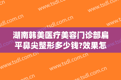 湖南韩美医疗美容门诊部扁平鼻尖整形多少钱?效果怎么样?(东莞韩美整形医院医生介绍)