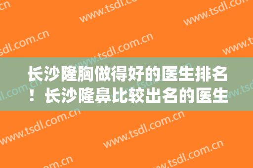 长沙隆胸做得好的医生排名！长沙隆鼻比较出名的医生(长沙隆胸整形医院排名)