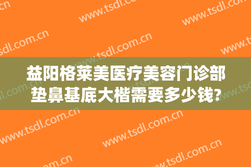 益阳格莱美医疗美容门诊部垫鼻基底大楷需要多少钱?怎么样?(益阳格莱美整形)