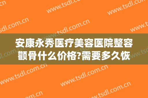安康永秀医疗美容医院整容颧骨什么价格?需要多久恢复?(颧骨整容费用)