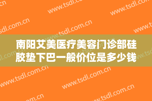 南阳艾美医疗美容门诊部硅胶垫下巴一般价位是多少钱?可靠吗?(南阳艾美整形美容医院)